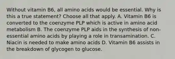 Without vitamin B6, all amino acids would be essential. Why is this a true statement? Choose all that apply. A. Vitamin B6 is converted to the coenzyme PLP which is active in amino acid metabolism B. The coenzyme PLP aids in the synthesis of non-essential amino acids by playing a role in transamination. C. Niacin is needed to make amino acids D. Vitamin B6 assists in the breakdown of glycogen to glucose.