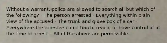 Without a warrant, police are allowed to search all but which of the following? - The person arrested - Everything within plain view of the accused - The trunk and glove box of a car - Everywhere the arrestee could touch, reach, or have control of at the time of arrest. - All of the above are permissible.