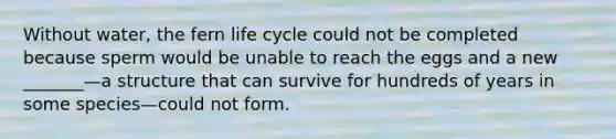 Without water, the fern life cycle could not be completed because sperm would be unable to reach the eggs and a new _______—a structure that can survive for hundreds of years in some species—could not form.