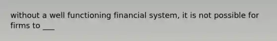 without a well functioning financial system, it is not possible for firms to ___