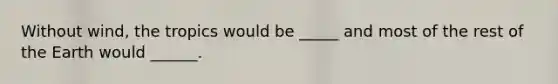 Without wind, the tropics would be _____ and most of the rest of the Earth would ______.