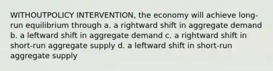 WITHOUTPOLICY INTERVENTION, the economy will achieve long-run equilibrium through a. a rightward shift in aggregate demand b. a leftward shift in aggregate demand c. a rightward shift in short-run aggregate supply d. a leftward shift in short-run aggregate supply