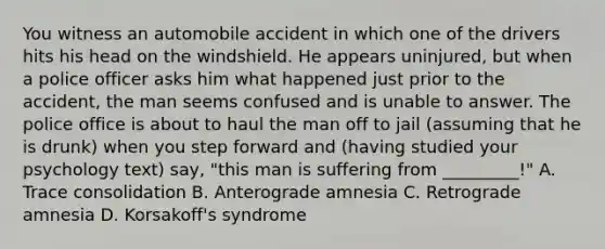 You witness an automobile accident in which one of the drivers hits his head on the windshield. He appears uninjured, but when a police officer asks him what happened just prior to the accident, the man seems confused and is unable to answer. The police office is about to haul the man off to jail (assuming that he is drunk) when you step forward and (having studied your psychology text) say, "this man is suffering from _________!" A. Trace consolidation B. Anterograde amnesia C. Retrograde amnesia D. Korsakoff's syndrome