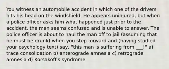 You witness an automobile accident in which one of the drivers hits his head on the windshield. He appears uninjured, but when a police officer asks him what happened just prior to the accident, the man seems confused and is unable to answer. The police officer is about to haul the man off to jail (assuming that he must be drunk) when you step forward and (having studied your psychology text) say, "this man is suffering from ___!" a) trace consolidation b) anterograde amnesia c) retrograde amnesia d) Korsakoff's syndrome