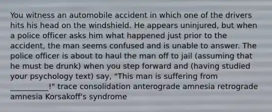 You witness an automobile accident in which one of the drivers hits his head on the windshield. He appears uninjured, but when a police officer asks him what happened just prior to the accident, the man seems confused and is unable to answer. The police officer is about to haul the man off to jail (assuming that he must be drunk) when you step forward and (having studied your psychology text) say, "This man is suffering from __________!" trace consolidation anterograde amnesia retrograde amnesia Korsakoff's syndrome