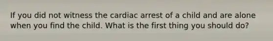 If you did not witness the cardiac arrest of a child and are alone when you find the child. What is the first thing you should do?