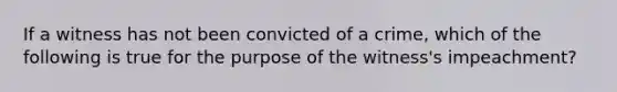 If a witness has not been convicted of a crime, which of the following is true for the purpose of the witness's impeachment?