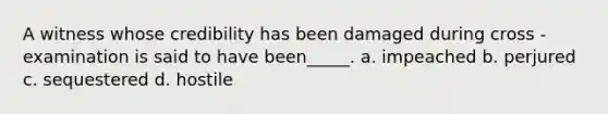 A witness whose credibility has been damaged during cross - examination is said to have been_____. a. impeached b. perjured c. sequestered d. hostile