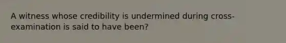 A witness whose credibility is undermined during cross-examination is said to have been?