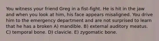 You witness your friend Greg in a fist-fight. He is hit in the jaw and when you look at him, his face appears misaligned. You drive him to the emergency department and are not surprised to learn that he has a broken A) mandible. B) external auditory meatus. C) temporal bone. D) clavicle. E) zygomatic bone.