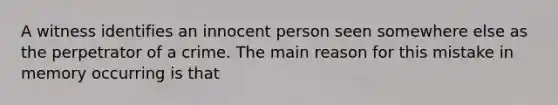 A witness identifies an innocent person seen somewhere else as the perpetrator of a crime. The main reason for this mistake in memory occurring is that