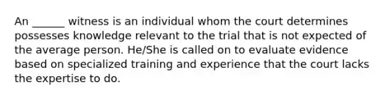 An ______ witness is an individual whom the court determines possesses knowledge relevant to the trial that is not expected of the average person. He/She is called on to evaluate evidence based on specialized training and experience that the court lacks the expertise to do.