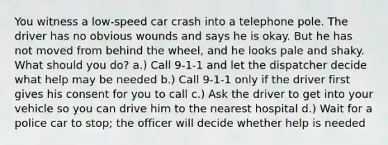 You witness a low-speed car crash into a telephone pole. The driver has no obvious wounds and says he is okay. But he has not moved from behind the wheel, and he looks pale and shaky. What should you do? a.) Call 9-1-1 and let the dispatcher decide what help may be needed b.) Call 9-1-1 only if the driver first gives his consent for you to call c.) Ask the driver to get into your vehicle so you can drive him to the nearest hospital d.) Wait for a police car to stop; the officer will decide whether help is needed