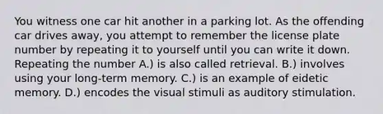 You witness one car hit another in a parking lot. As the offending car drives away, you attempt to remember the license plate number by repeating it to yourself until you can write it down. Repeating the number A.) is also called retrieval. B.) involves using your long-term memory. C.) is an example of eidetic memory. D.) encodes the visual stimuli as auditory stimulation.