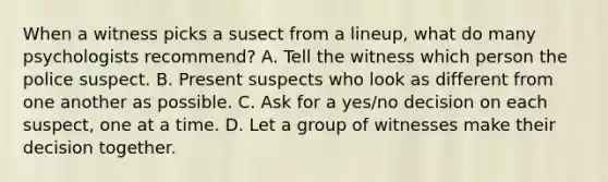 When a witness picks a susect from a lineup, what do many psychologists recommend? A. Tell the witness which person the police suspect. B. Present suspects who look as different from one another as possible. C. Ask for a yes/no decision on each suspect, one at a time. D. Let a group of witnesses make their decision together.