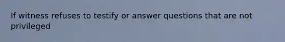 If witness refuses to testify or answer questions that are not privileged