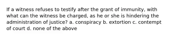 If a witness refuses to testify after the grant of immunity, with what can the witness be charged, as he or she is hindering the administration of justice? a. conspiracy b. extortion c. contempt of court d. none of the above