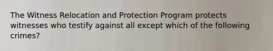 The Witness Relocation and Protection Program protects witnesses who testify against all except which of the following crimes?