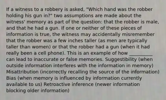 If a witness to a robbery is asked, "Which hand was the robber holding his gun in?" two assumptions are made about the witness' memory as part of the question: that the robber is male, and that he had a gun. If one or neither of these pieces of information is true, the witness may accidentally misremember that the robber was a few inches taller (as men are typically taller than women) or that the robber had a gun (when it had really been a cell phone). This is an example of how __________ can lead to inaccurate or false memories. Suggestibility (when outside information interferes with the information in memory) Misattribution (incorrectly recalling the source of the information) Bias (when memory is influenced by information currently available to us) Retroactive inference (newer information blocking older information)