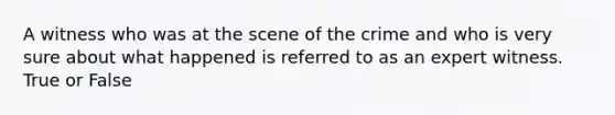 A witness who was at the scene of the crime and who is very sure about what happened is referred to as an expert witness. True or False