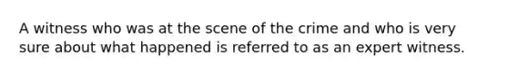 A witness who was at the scene of the crime and who is very sure about what happened is referred to as an expert witness.