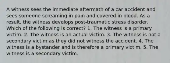 A witness sees the immediate aftermath of a car accident and sees someone screaming in pain and covered in blood. As a result, the witness develops post-traumatic stress disorder. Which of the following is correct? 1. The witness is a primary victim. 2. The witness is an actual victim. 3. The witness is not a secondary victim as they did not witness the accident. 4. The witness is a bystander and is therefore a primary victim. 5. The witness is a secondary victim.