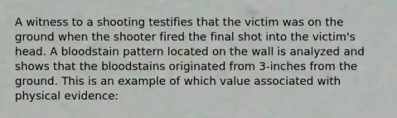 A witness to a shooting testifies that the victim was on the ground when the shooter fired the final shot into the victim's head. A bloodstain pattern located on the wall is analyzed and shows that the bloodstains originated from 3-inches from the ground. This is an example of which value associated with physical evidence: