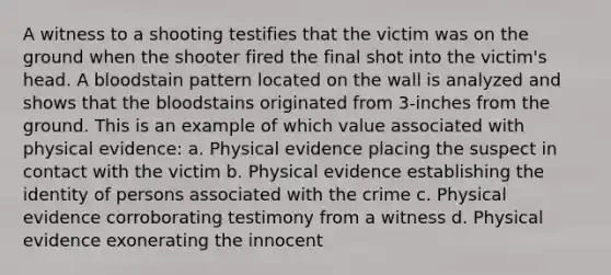 A witness to a shooting testifies that the victim was on the ground when the shooter fired the final shot into the victim's head. A bloodstain pattern located on the wall is analyzed and shows that the bloodstains originated from 3-inches from the ground. This is an example of which value associated with physical evidence: a. Physical evidence placing the suspect in contact with the victim b. Physical evidence establishing the identity of persons associated with the crime c. Physical evidence corroborating testimony from a witness d. Physical evidence exonerating the innocent