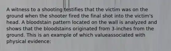 A witness to a shooting testifies that the victim was on the ground when the shooter fired the final shot into the victim's head. A bloodstain pattern located on the wall is analyzed and shows that the bloodstains originated from 3-inches from the ground. This is an example of which valueassociated with physical evidence: