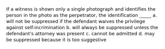 If a witness is shown only a single photograph and identifies the person in the photo as the perpetrator, the identification _____ a. will not be suppressed if the defendant waives the privilege against self-incrimination b. will always be suppressed unless the defendant's attorney was present c. cannot be admitted d. may be suppressed because it is too suggestive