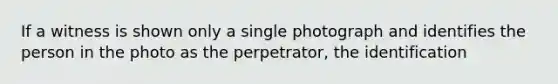 If a witness is shown only a single photograph and identifies the person in the photo as the perpetrator, the identification