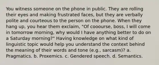 You witness someone on the phone in public. They are rolling their eyes and making frustrated faces, but they are verbally polite and courteous to the person on the phone. When they hang up, you hear them exclaim, "Of cooourse, boss, I will come in tomorrow morning, why would I have anything better to do on a Saturday morning?" Having knowledge on what kind of linguistic topic would help you understand the context behind the meaning of their words and tone (e.g., sarcasm)? a. Pragmatics. b. Proxemics. c. Gendered speech. d. Semantics.