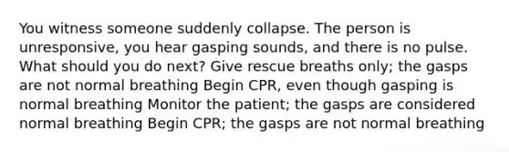 You witness someone suddenly collapse. The person is unresponsive, you hear gasping sounds, and there is no pulse. What should you do next? Give rescue breaths only; the gasps are not normal breathing Begin CPR, even though gasping is normal breathing Monitor the patient; the gasps are considered normal breathing Begin CPR; the gasps are not normal breathing