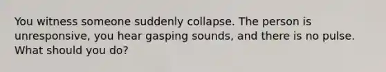 You witness someone suddenly collapse. The person is unresponsive, you hear gasping sounds, and there is no pulse. What should you do?