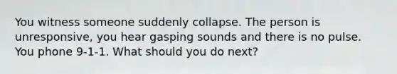 You witness someone suddenly collapse. The person is unresponsive, you hear gasping sounds and there is no pulse. You phone 9-1-1. What should you do next?