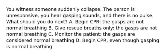 You witness someone suddenly collapse. The person is unresponsive, you hear gasping sounds, and there is no pulse. What should you do next? A. Begin CPR; the gasps are not normal breathing B. Give rescue breaths only: the gasps are not normal breathing C. Monitor the patient; the gasps are considered normal breathing D. Begin CPR, even though gasping is normal breathing.