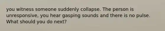 you witness someone suddenly collapse. The person is unresponsive, you hear gasping sounds and there is no pulse. What should you do next?