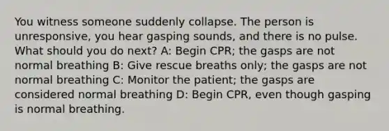 You witness someone suddenly collapse. The person is unresponsive, you hear gasping sounds, and there is no pulse. What should you do next? A: Begin CPR; the gasps are not normal breathing B: Give rescue breaths only; the gasps are not normal breathing C: Monitor the patient; the gasps are considered normal breathing D: Begin CPR, even though gasping is normal breathing.