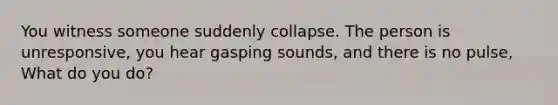 You witness someone suddenly collapse. The person is unresponsive, you hear gasping sounds, and there is no pulse, What do you do?