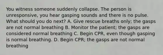 You witness someone suddenly collapse. The person is unresponsive, you hear gasping sounds and there is no pulse. What should you do next? A. Give rescue breaths only; the gasps are not normal breathing B. Monitor the patient; the gasps are considered normal breathing C. Begin CPR, even though gasping is normal breathing. D. Begin CPR; the gasps are not normal breathing