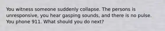 You witness someone suddenly collapse. The persons is unresponsive, you hear gasping sounds, and there is no pulse. You phone 911. What should you do next?