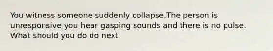 You witness someone suddenly collapse.The person is unresponsive you hear gasping sounds and there is no pulse. What should you do do next