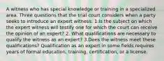 A witness who has special knowledge or training in a specialized area. Three questions that the trial court considers when a party seeks to introduce an expert witness: 1.Is the subject on which the expert witness will testify one for which the court can receive the opinion of an expert? 2. What qualifications are necessary to qualify the witness as an expert? 3.Does the witness meet these qualifications? Qualification as an expert in some fields requires years of formal education, training, certification, or a license.