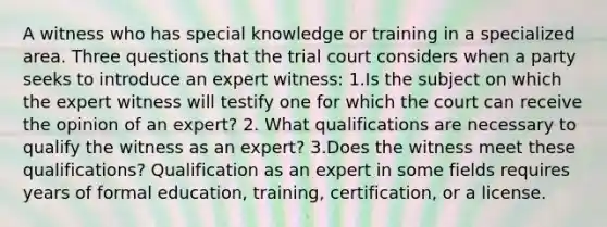 A witness who has special knowledge or training in a specialized area. Three questions that the trial court considers when a party seeks to introduce an expert witness: 1.Is the subject on which the expert witness will testify one for which the court can receive the opinion of an expert? 2. What qualifications are necessary to qualify the witness as an expert? 3.Does the witness meet these qualifications? Qualification as an expert in some fields requires years of formal education, training, certification, or a license.