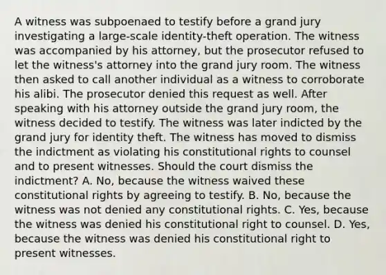 A witness was subpoenaed to testify before a grand jury investigating a large-scale identity-theft operation. The witness was accompanied by his attorney, but the prosecutor refused to let the witness's attorney into the grand jury room. The witness then asked to call another individual as a witness to corroborate his alibi. The prosecutor denied this request as well. After speaking with his attorney outside the grand jury room, the witness decided to testify. The witness was later indicted by the grand jury for identity theft. The witness has moved to dismiss the indictment as violating his constitutional rights to counsel and to present witnesses. Should the court dismiss the indictment? A. No, because the witness waived these constitutional rights by agreeing to testify. B. No, because the witness was not denied any constitutional rights. C. Yes, because the witness was denied his constitutional right to counsel. D. Yes, because the witness was denied his constitutional right to present witnesses.