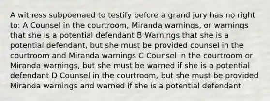 A witness subpoenaed to testify before a grand jury has no right to: A Counsel in the courtroom, Miranda warnings, or warnings that she is a potential defendant B Warnings that she is a potential defendant, but she must be provided counsel in the courtroom and Miranda warnings C Counsel in the courtroom or Miranda warnings, but she must be warned if she is a potential defendant D Counsel in the courtroom, but she must be provided Miranda warnings and warned if she is a potential defendant