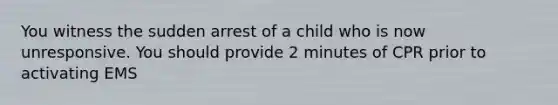 You witness the sudden arrest of a child who is now unresponsive. You should provide 2 minutes of CPR prior to activating EMS