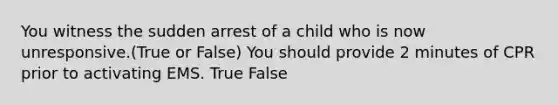 You witness the sudden arrest of a child who is now unresponsive.(True or False) You should provide 2 minutes of CPR prior to activating EMS. True False