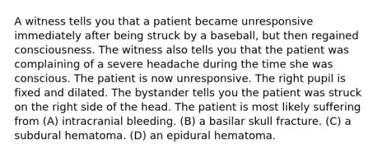 A witness tells you that a patient became unresponsive immediately after being struck by a baseball, but then regained consciousness. The witness also tells you that the patient was complaining of a severe headache during the time she was conscious. The patient is now unresponsive. The right pupil is fixed and dilated. The bystander tells you the patient was struck on the right side of the head. The patient is most likely suffering from (A) intracranial bleeding. (B) a basilar skull fracture. (C) a subdural hematoma. (D) an epidural hematoma.