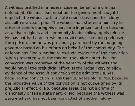 A witness testified in a federal case on behalf of a criminal defendant. On cross-examination, the government sought to impeach the witness with a state court conviction for felony assault nine years prior. The witness had started a ministry for other prisoners during his short time in prison, and he became an active religious and community leader following his release. He has not had any arrests or convictions since being released from prison, and he was previously pardoned by the outgoing governor based on his efforts on behalf of the community. The defense has filed a motion to exclude evidence of the conviction. When presented with the motion, the judge noted that the conviction was probative of the veracity of the witness and would have little prejudicial effect. Is the judge likely to allow evidence of the assault conviction to be admitted? a. Yes, because the conviction is less than 10 years old. b. Yes, because the probative value of the conviction is not outweighed by its prejudicial effect. c. No, because assault is not a crime of dishonesty or false statement. d. No, because the witness was pardoned and has not been convicted of another felony.